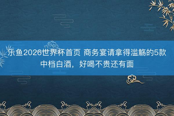 乐鱼2026世界杯首页 商务宴请拿得滥觞的5款中档白酒，好喝不贵还有面