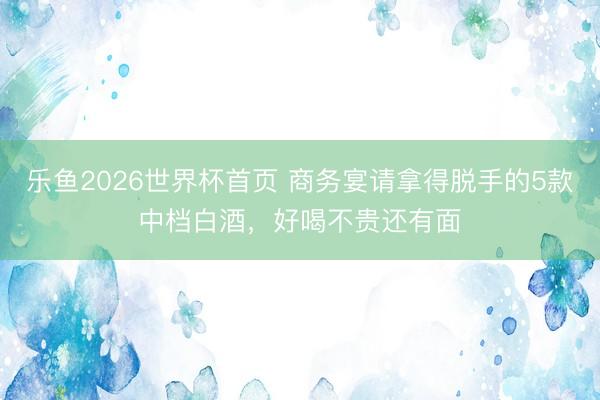 乐鱼2026世界杯首页 商务宴请拿得脱手的5款中档白酒，好喝不贵还有面