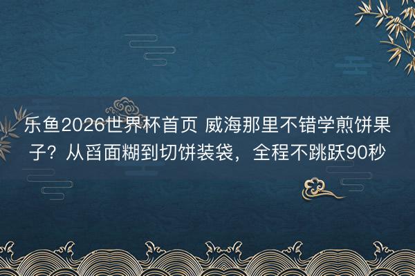 乐鱼2026世界杯首页 威海那里不错学煎饼果子？从舀面糊到切饼装袋，全程不跳跃90秒