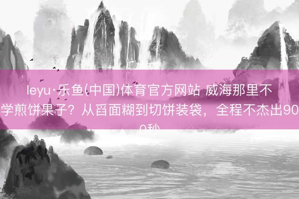 leyu·乐鱼(中国)体育官方网站 威海那里不错学煎饼果子？从舀面糊到切饼装袋，全程不杰出90秒