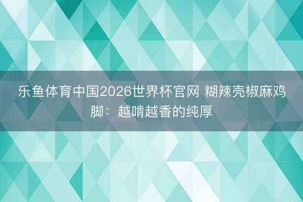 乐鱼体育中国2026世界杯官网 糊辣壳椒麻鸡脚：越啃越香的纯厚