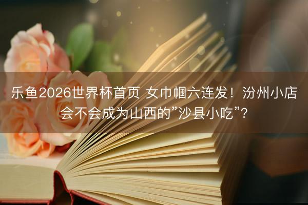 乐鱼2026世界杯首页 女巾帼六连发！汾州小店会不会成为山西的”沙县小吃”？
