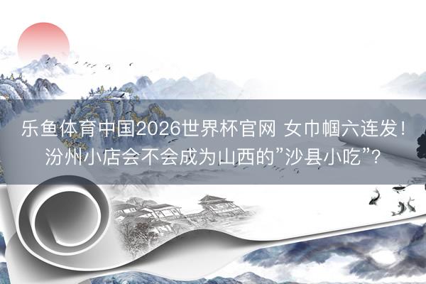 乐鱼体育中国2026世界杯官网 女巾帼六连发！汾州小店会不会成为山西的”沙县小吃”？