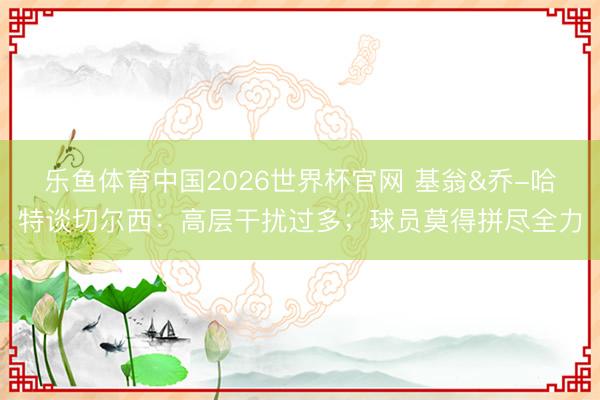 乐鱼体育中国2026世界杯官网 基翁&乔-哈特谈切尔西：高层干扰过多；球员莫得拼尽全力