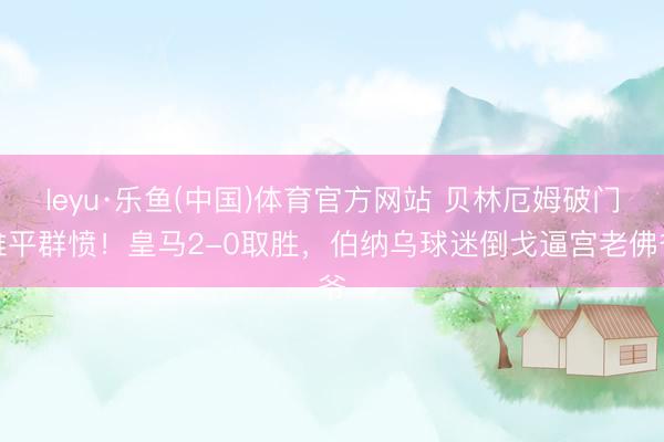 leyu·乐鱼(中国)体育官方网站 贝林厄姆破门难平群愤！皇马2-0取胜，伯纳乌球迷倒戈逼宫老佛爷