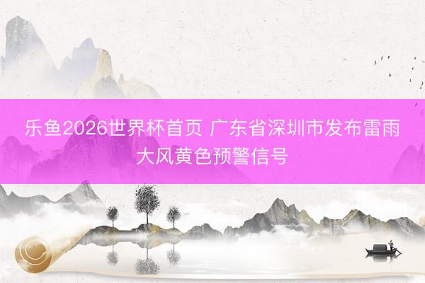 乐鱼2026世界杯首页 广东省深圳市发布雷雨大风黄色预警信号