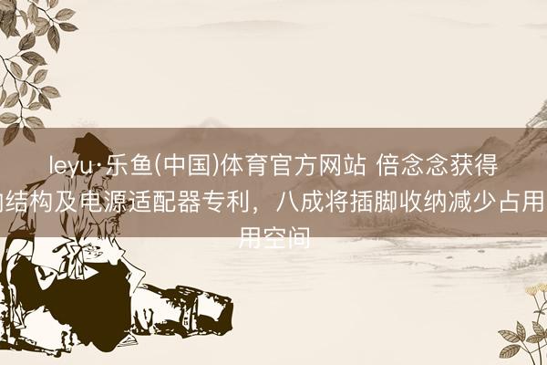 leyu·乐鱼(中国)体育官方网站 倍念念获得收纳结构及电源适配器专利，八成将插脚收纳减少占用空间