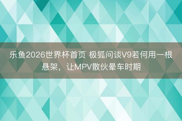 乐鱼2026世界杯首页 极狐问谈V9若何用一根悬架，让MPV散伙晕车时期