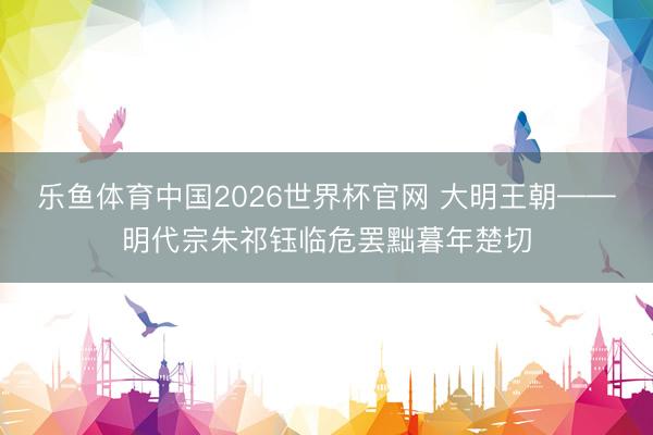 乐鱼体育中国2026世界杯官网 大明王朝——明代宗朱祁钰临危罢黜暮年楚切