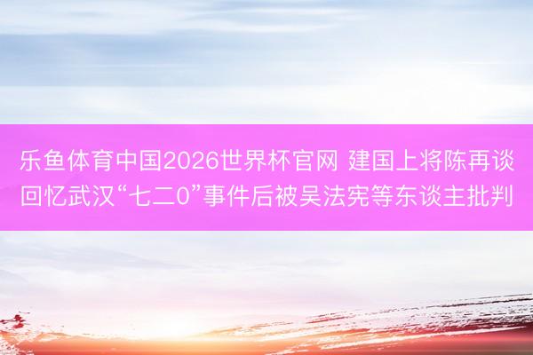 乐鱼体育中国2026世界杯官网 建国上将陈再谈回忆武汉“七二0”事件后被吴法宪等东谈主批判