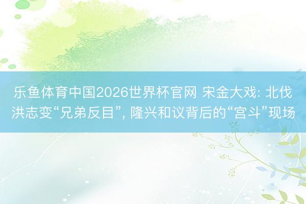 乐鱼体育中国2026世界杯官网 宋金大戏: 北伐洪志变“兄弟反目”, 隆兴和议背后的“宫斗”现场