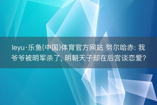 leyu·乐鱼(中国)体育官方网站 努尔哈赤: 我爷爷被明军杀了, 明朝天子却在后宫谈恋爱?