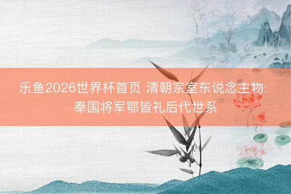 乐鱼2026世界杯首页 清朝宗室东说念主物: 奉国将军鄂皆礼后代世系