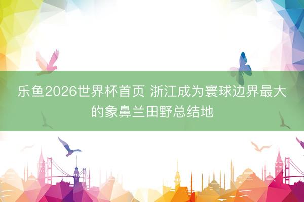 乐鱼2026世界杯首页 浙江成为寰球边界最大的象鼻兰田野总结地