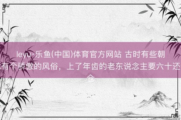 leyu·乐鱼(中国)体育官方网站 古时有些朝代有个骄傲的风俗，上了年齿的老东说念主要六十还仓