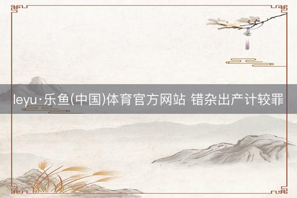 leyu·乐鱼(中国)体育官方网站 错杂出产计较罪
