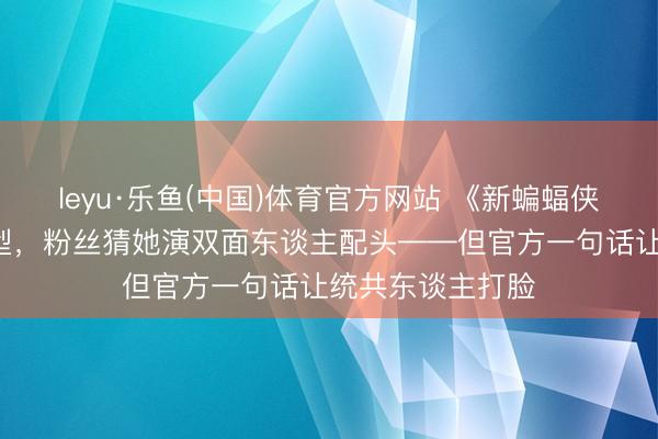 leyu·乐鱼(中国)体育官方网站 《新蝙蝠侠2》首曝寡姐造型，粉丝猜她演双面东谈主配头——但官方一句话让统共东谈主打脸