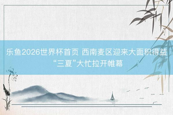 乐鱼2026世界杯首页 西南麦区迎来大面积得益 “三夏”大忙拉开帷幕