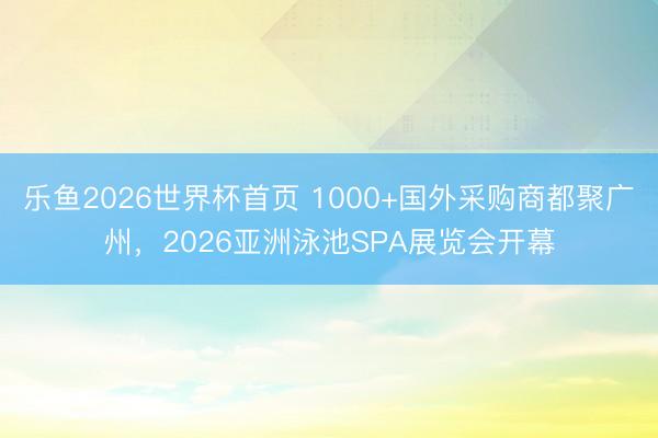 乐鱼2026世界杯首页 1000+国外采购商都聚广州，2026亚洲泳池SPA展览会开幕