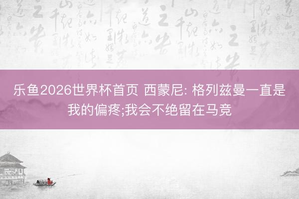 乐鱼2026世界杯首页 西蒙尼: 格列兹曼一直是我的偏疼;我会不绝留在马竞