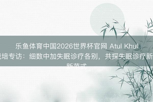 乐鱼体育中国2026世界杯官网 Atul Khullar栽培专访：细数中加失眠诊疗各别，共探失眠诊疗新范式