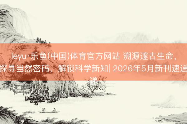 leyu·乐鱼(中国)体育官方网站 溯源邃古生命，探寻当然密码，解锁科学新知| 2026年5月新刊速递