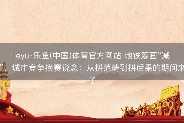 leyu·乐鱼(中国)体育官方网站 地铁筹画“减肥”，城市竞争换赛说念：从拼范畴到拼后果的期间来了