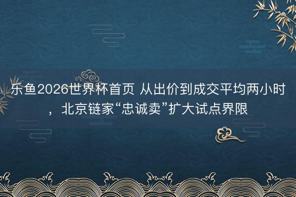 乐鱼2026世界杯首页 从出价到成交平均两小时，北京链家“忠诚卖”扩大试点界限