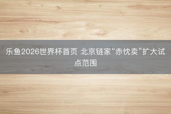 乐鱼2026世界杯首页 北京链家“赤忱卖”扩大试点范围