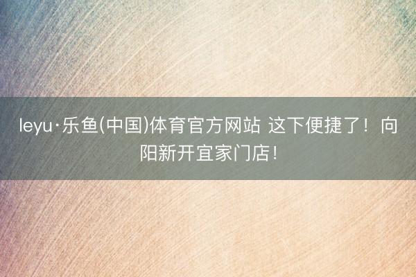 leyu·乐鱼(中国)体育官方网站 这下便捷了！向阳新开宜家门店！