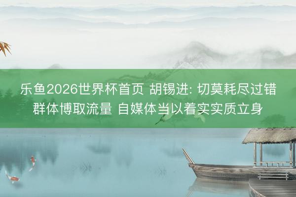乐鱼2026世界杯首页 胡锡进: 切莫耗尽过错群体博取流量 自媒体当以着实实质立身