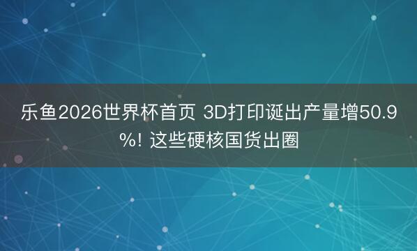 乐鱼2026世界杯首页 3D打印诞出产量增50.9%! 这些硬核国货出圈