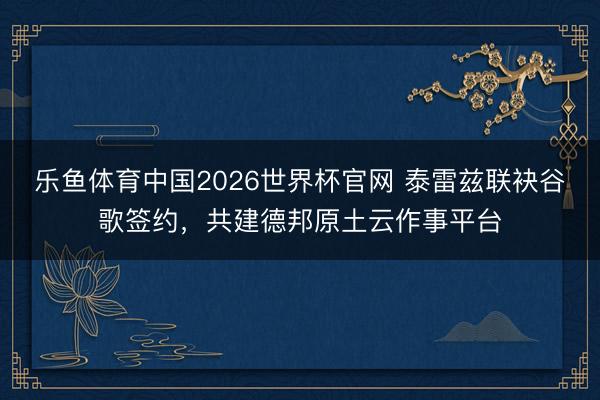 乐鱼体育中国2026世界杯官网 泰雷兹联袂谷歌签约，共建德邦原土云作事平台