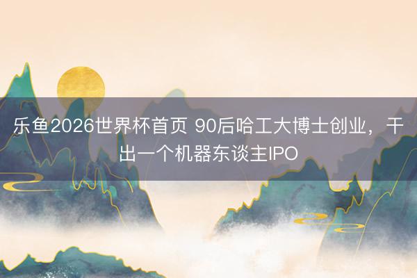 乐鱼2026世界杯首页 90后哈工大博士创业，干出一个机器东谈主IPO