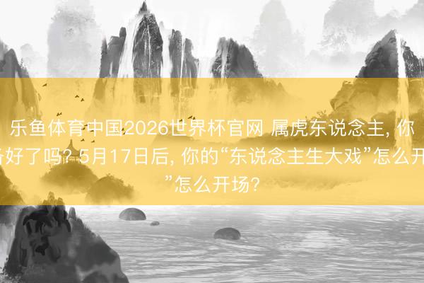 乐鱼体育中国2026世界杯官网 属虎东说念主, 你准备好了吗? 5月17日后, 你的“东说念主生大戏”怎么开场?