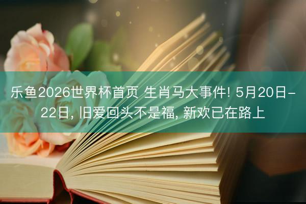 乐鱼2026世界杯首页 生肖马大事件! 5月20日-22日, 旧爱回头不是福, 新欢已在路上