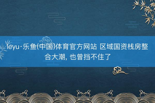 leyu·乐鱼(中国)体育官方网站 区域国资栈房整合大潮, 也曾挡不住了