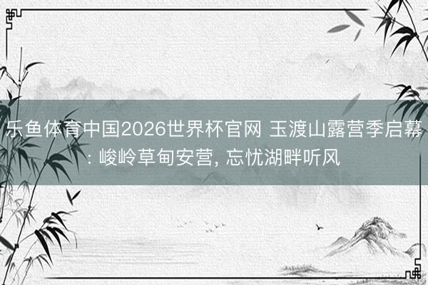 乐鱼体育中国2026世界杯官网 玉渡山露营季启幕: 峻岭草甸安营, 忘忧湖畔听风