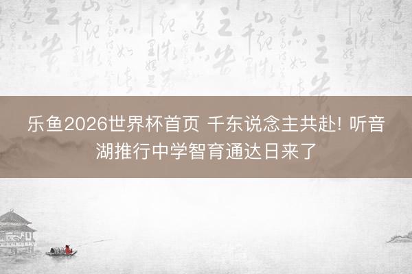 乐鱼2026世界杯首页 千东说念主共赴! 听音湖推行中学智育通达日来了