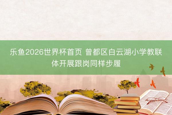 乐鱼2026世界杯首页 曾都区白云湖小学教联体开展跟岗同样步履