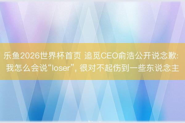乐鱼2026世界杯首页 追觅CEO俞浩公开说念歉: 我怎么会说“loser”, 很对不起伤到一些东说念主