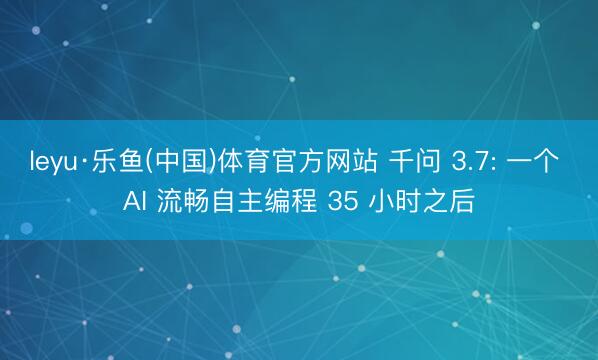 leyu·乐鱼(中国)体育官方网站 千问 3.7: 一个 AI 流畅自主编程 35 小时之后