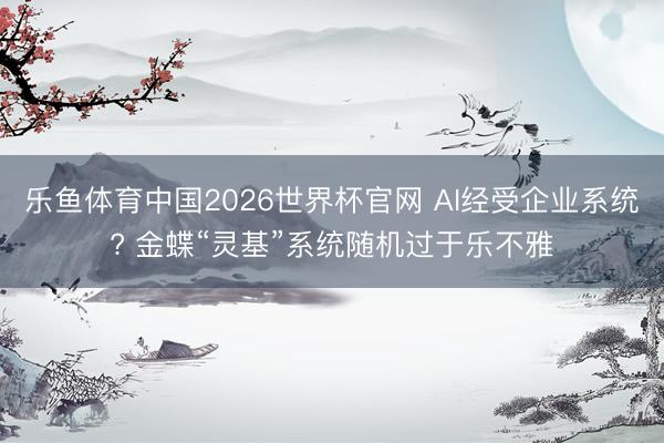 乐鱼体育中国2026世界杯官网 AI经受企业系统? 金蝶“灵基”系统随机过于乐不雅
