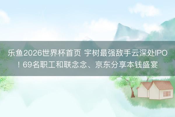 乐鱼2026世界杯首页 宇树最强敌手云深处IPO! 69名职工和联念念、京东分享本钱盛宴