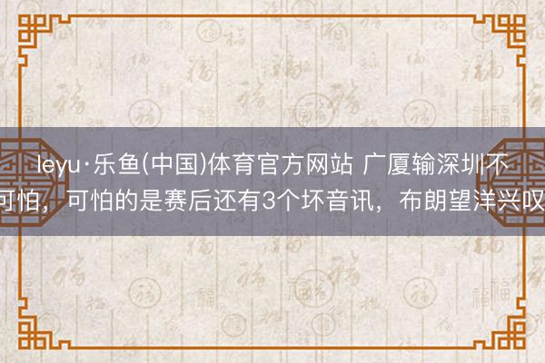 leyu·乐鱼(中国)体育官方网站 广厦输深圳不可怕，可怕的是赛后还有3个坏音讯，布朗望洋兴叹！