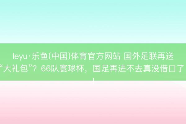 leyu·乐鱼(中国)体育官方网站 国外足联再送“大礼包”？66队寰球杯，国足再进不去真没借口了！