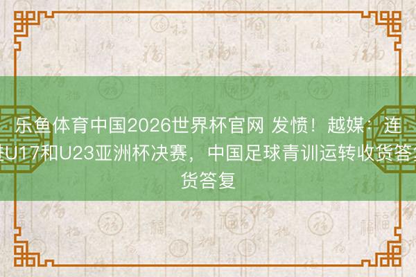 乐鱼体育中国2026世界杯官网 发愤！越媒：连进U17和U23亚洲杯决赛，中国足球青训运转收货答复