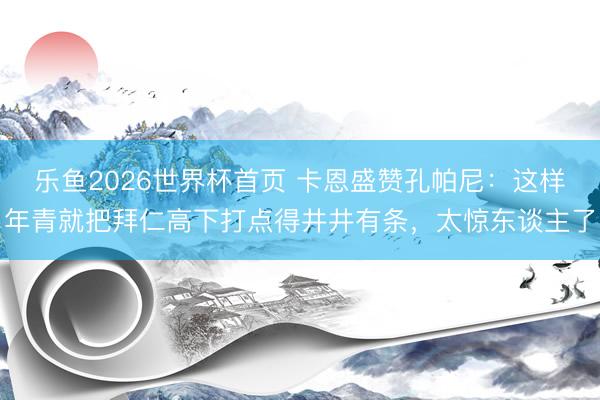 乐鱼2026世界杯首页 卡恩盛赞孔帕尼：这样年青就把拜仁高下打点得井井有条，太惊东谈主了