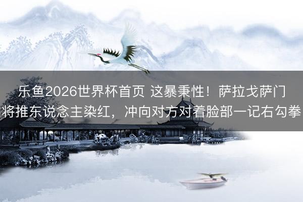 乐鱼2026世界杯首页 这暴秉性！萨拉戈萨门将推东说念主染红，冲向对方对着脸部一记右勾拳