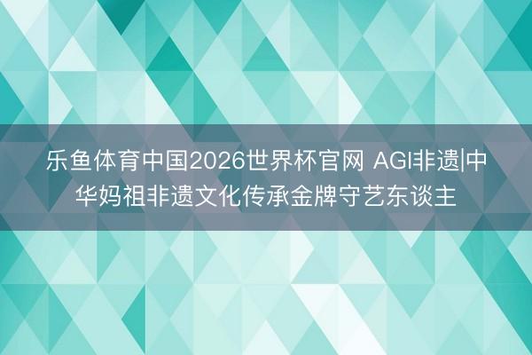 乐鱼体育中国2026世界杯官网 AGI非遗|中华妈祖非遗文化传承金牌守艺东谈主
